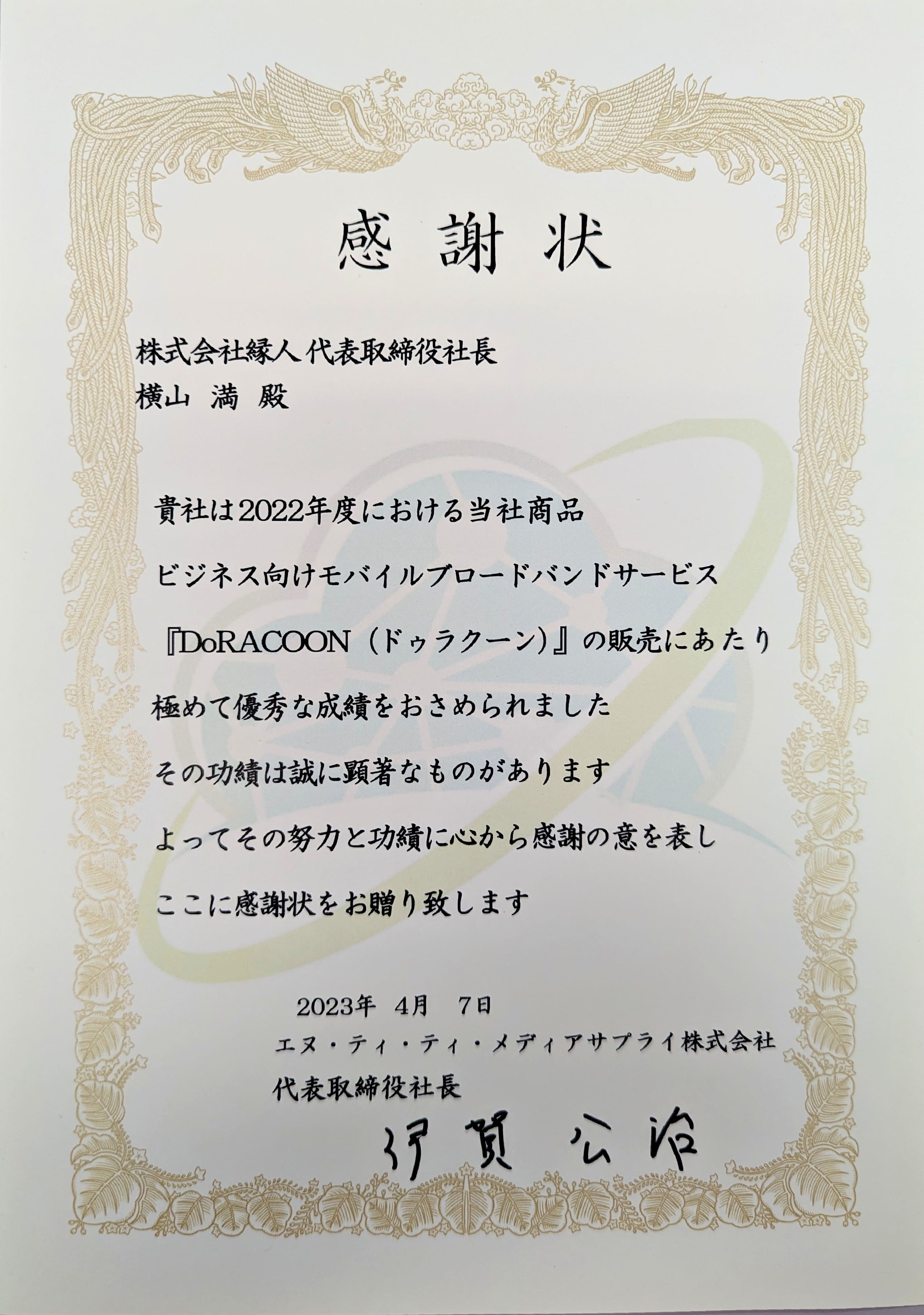 感謝状　株式会社縁人代表取締役社長横山満殿　貴社は弊社が2022年度における当社商品「DoRACOON（ドゥラクーン）」の販売にあたり極めて優秀な成績をおさめられました その功績は誠に顕著なものがあります よってその努力と功績に心から感謝の意を表しここに感謝状をお贈り致します 2023年4月7日 エヌ・ティ・ティ・メディアサプライ株式会社 代表取締役社長伊賀公治