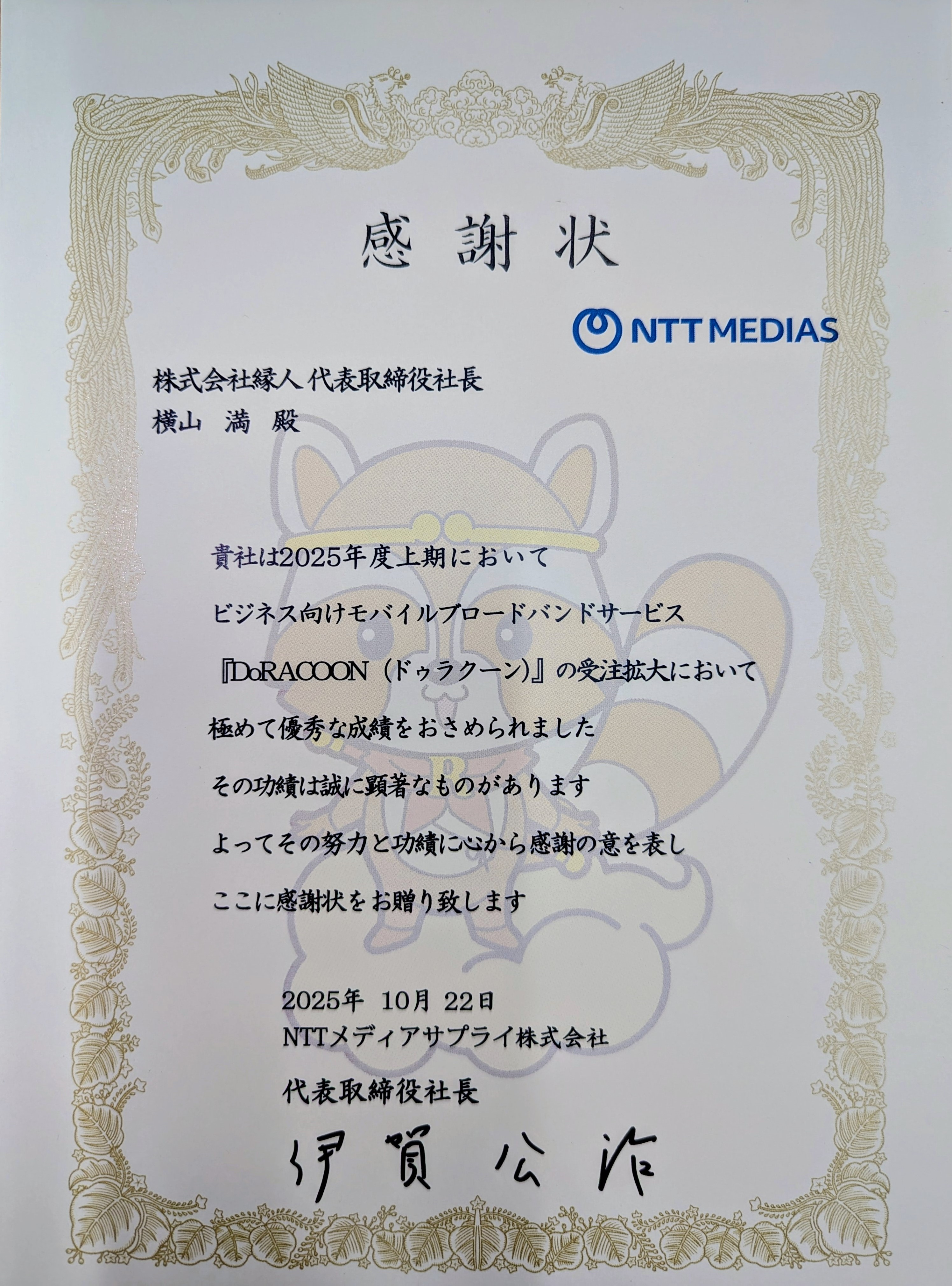 感謝状　株式会社縁人代表取締役社長横山満殿　貴社は2025年度上期においてビジネス向けモバイルブロードバンドサービス「DoRACOON（ドゥラクーン）」の受注拡大において極めて優秀な成績をおさめられました その功績は誠に顕著なものがあります よってその努力と功績に心から感謝の意を表しここに感謝状をお贈り致します 2025年10月22日 NTTメディアサプライ株式会社 代表取締役社長 伊賀公治