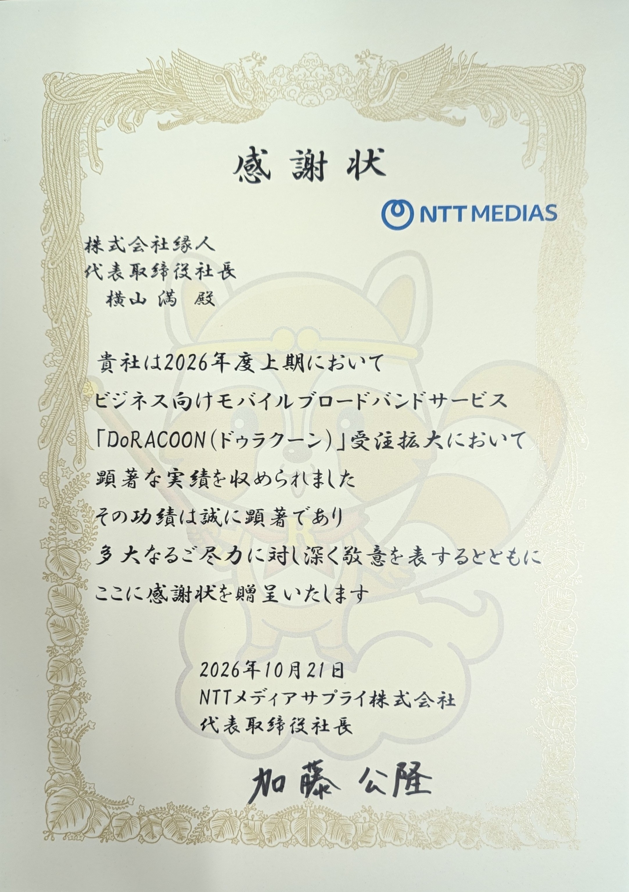 感謝状　株式会社縁人代表取締役社長横山満殿　貴社は2026年度上期においてビジネス向けモバイルブロードバンドサービス「DoRACOON（ドゥラクーン）」受注拡大において顕著な実績を収められました その功績は誠に顕著であり 多大なるご尽力に対し深く敬意を表するとともに ここに感謝状を贈呈いたします 2026年10月21日 NTTメディアサプライ株式会社 代表取締役社長 加藤 公隆